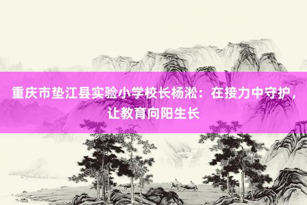 重庆市垫江县实验小学校长杨淞：在接力中守护，让教育向阳生长