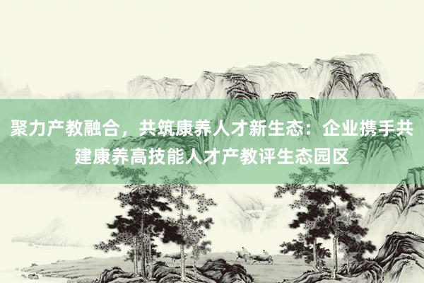 聚力产教融合，共筑康养人才新生态：企业携手共建康养高技能人才产教评生态园区