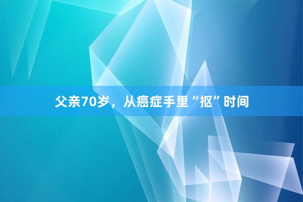 父亲70岁，从癌症手里“抠”时间