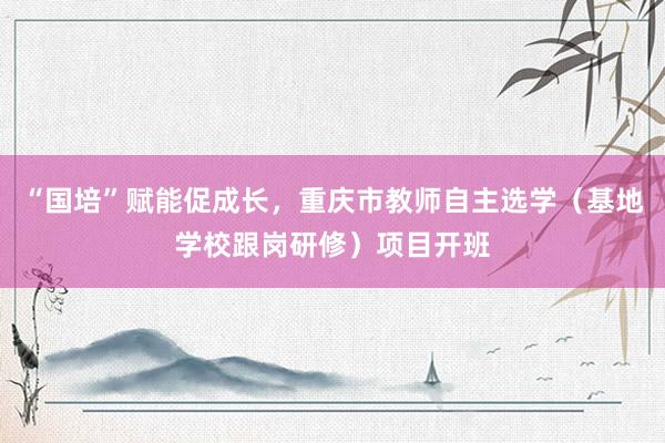 “国培”赋能促成长，重庆市教师自主选学（基地学校跟岗研修）项目开班