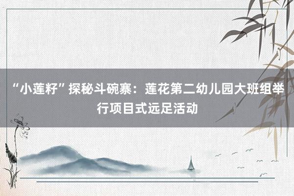 “小莲籽”探秘斗碗寨：莲花第二幼儿园大班组举行项目式远足活动