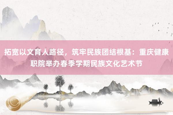 拓宽以文育人路径，筑牢民族团结根基：重庆健康职院举办春季学期民族文化艺术节